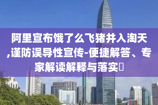 阿里宣布餓了么飛豬并入淘天,謹(jǐn)防誤導(dǎo)性宣傳-便捷解答、專家解讀解釋與落實(shí)?