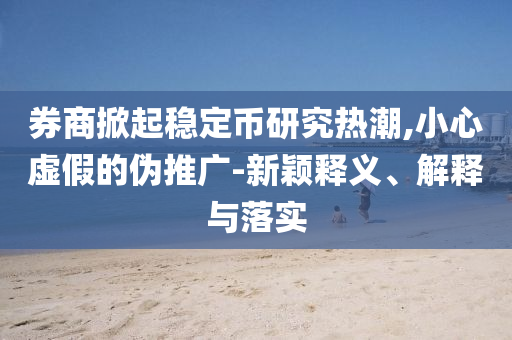 券商掀起穩(wěn)定幣研究熱潮,小心虛假的偽推廣-新穎釋義、解釋與落實(shí)