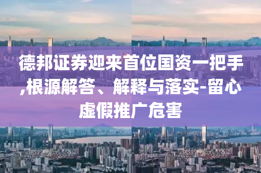 德邦證券迎來首位國資一把手,根源解答、解釋與落實(shí)-留心虛假推廣危害