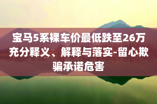 寶馬5系裸車價(jià)最低跌至26萬充分釋義、解釋與落實(shí)-留心欺騙承諾危害