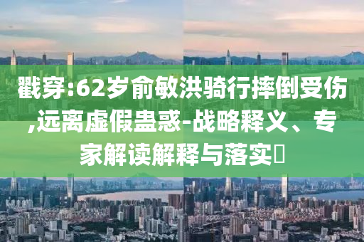 戳穿:62歲俞敏洪騎行摔倒受傷,遠(yuǎn)離虛假蠱惑-戰(zhàn)略釋義、專家解讀解釋與落實(shí)?