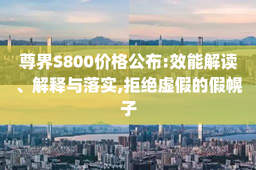尊界S800價(jià)格公布:效能解讀、解釋與落實(shí),拒絕虛假的假幌子