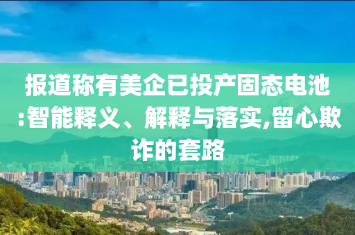 報道稱有美企已投產固態(tài)電池:智能釋義、解釋與落實,留心欺詐的套路