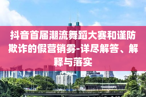 抖音首屆潮流舞蹈大賽和謹(jǐn)防欺詐的假營(yíng)銷霧-詳盡解答、解釋與落實(shí)