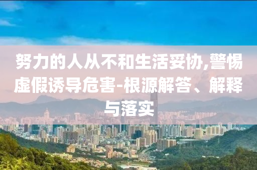努力的人從不和生活妥協(xié),警惕虛假誘導(dǎo)危害-根源解答、解釋與落實(shí)
