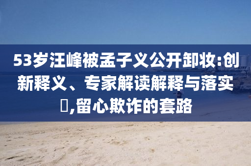 53歲汪峰被孟子義公開(kāi)卸妝:創(chuàng)新釋義、專家解讀解釋與落實(shí)?,留心欺詐的套路