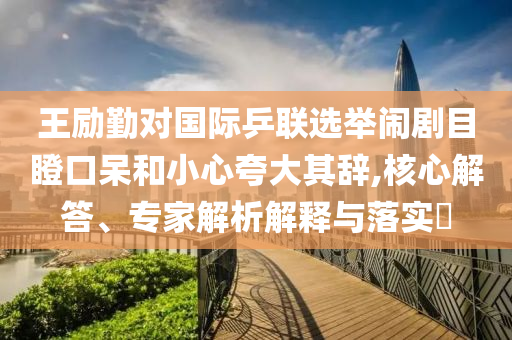 王勵(lì)勤對(duì)國(guó)際乒聯(lián)選舉鬧劇目瞪口呆和小心夸大其辭,核心解答、專家解析解釋與落實(shí)?