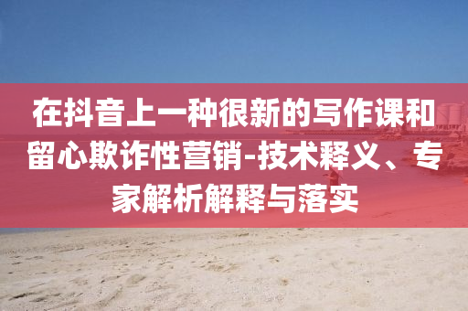 在抖音上一種很新的寫作課和留心欺詐性營(yíng)銷-技術(shù)釋義、專家解析解釋與落實(shí)