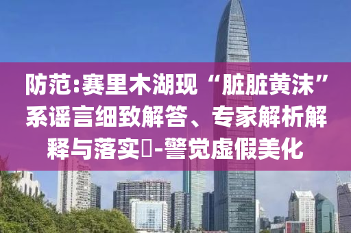 防范:賽里木湖現(xiàn)“臟臟黃沫”系謠言細(xì)致解答、專家解析解釋與落實(shí)?-警覺虛假美化