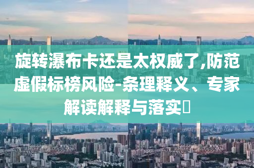 旋轉(zhuǎn)瀑布卡還是太權(quán)威了,防范虛假標(biāo)榜風(fēng)險(xiǎn)-條理釋義、專家解讀解釋與落實(shí)?