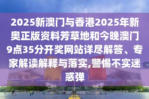 2025新澳門與香港2025年新奧正版資料芳草地和今晚澳門9點35分開獎網(wǎng)站詳盡解答、專家解讀解釋與落實,警惕不實迷惑彈