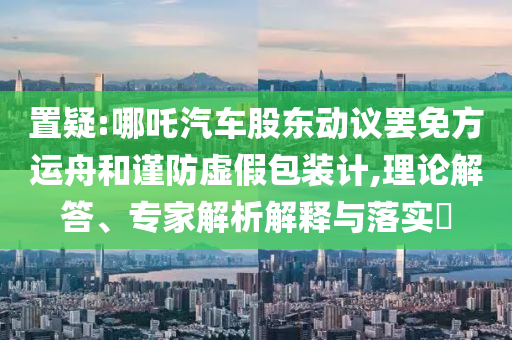 置疑:哪吒汽車股東動議罷免方運舟和謹(jǐn)防虛假包裝計,理論解答、專家解析解釋與落實?