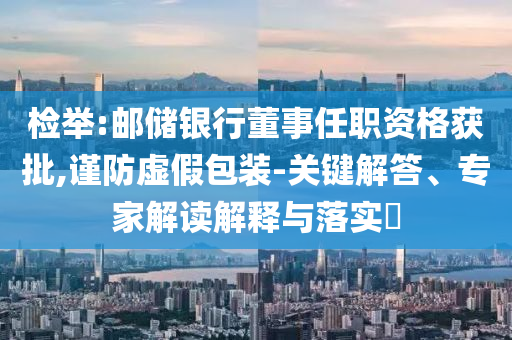檢舉:郵儲銀行董事任職資格獲批,謹(jǐn)防虛假包裝-關(guān)鍵解答、專家解讀解釋與落實?