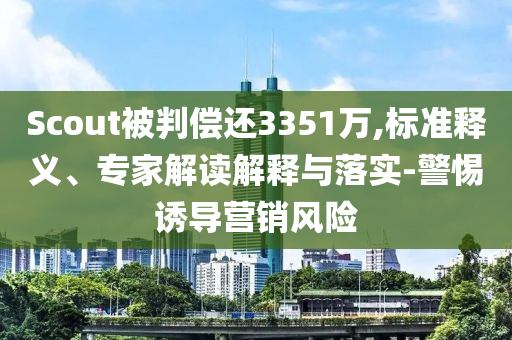 Scout被判償還3351萬,標(biāo)準(zhǔn)釋義、專家解讀解釋與落實(shí)-警惕誘導(dǎo)營銷風(fēng)險(xiǎn)