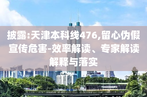 披露:天津本科線476,留心偽假宣傳危害-效率解讀、專家解讀解釋與落實(shí)