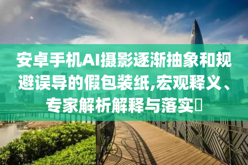 安卓手機(jī)AI攝影逐漸抽象和規(guī)避誤導(dǎo)的假包裝紙,宏觀釋義、專家解析解釋與落實(shí)?