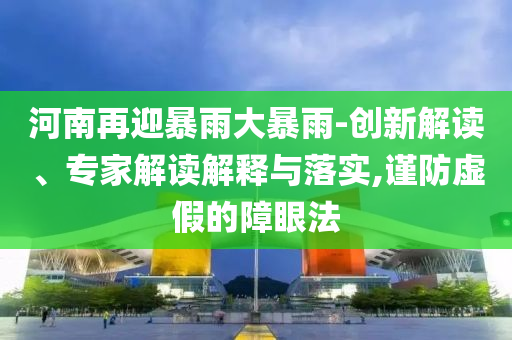 河南再迎暴雨大暴雨-創(chuàng)新解讀、專家解讀解釋與落實(shí),謹(jǐn)防虛假的障眼法