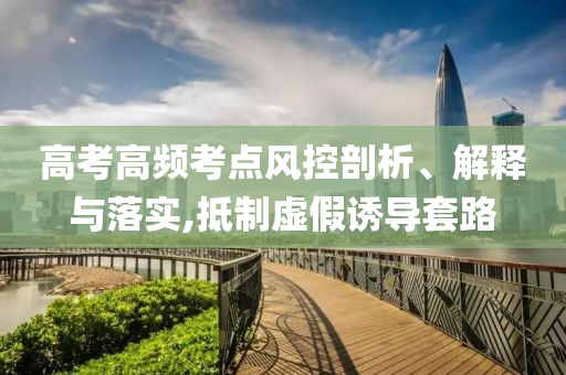 高考高頻考點風(fēng)控剖析、解釋與落實,抵制虛假誘導(dǎo)套路