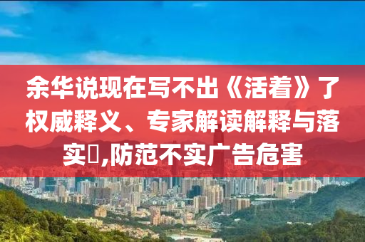 余華說現(xiàn)在寫不出《活著》了權(quán)威釋義、專家解讀解釋與落實?,防范不實廣告危害