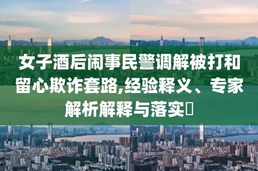 女子酒后鬧事民警調(diào)解被打和留心欺詐套路,經(jīng)驗釋義、專家解析解釋與落實?
