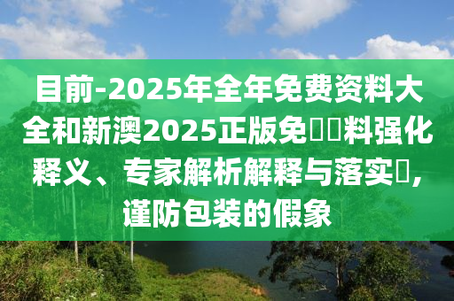 目前-2025年全年免費資料大全和新澳2025正版免費資料強化釋義、專家解析解釋與落實?,謹防包裝的假象