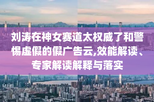 劉濤在神女賽道太權(quán)威了和警惕虛假的假?gòu)V告云,效能解讀、專家解讀解釋與落實(shí)