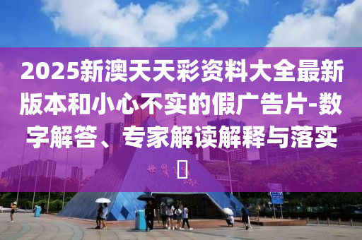 2025新澳天天彩資料大全最新版本和小心不實的假廣告片-數(shù)字解答、專家解讀解釋與落實?
