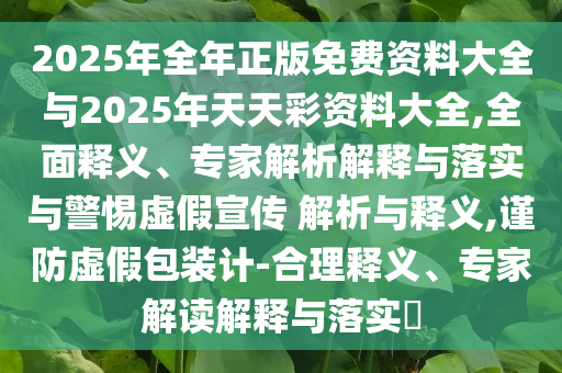 2025年全年正版免費資料大全與2025年天天彩資料大全,全面釋義、專家解析解釋與落實與警惕虛假宣傳 解析與釋義,謹防虛假包裝計-合理釋義、專家解讀解釋與落實?
