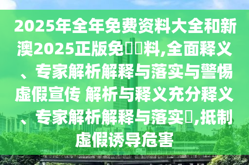 2025年全年免費資料大全和新澳2025正版免費資料,全面釋義、專家解析解釋與落實與警惕虛假宣傳 解析與釋義充分釋義、專家解析解釋與落實?,抵制虛假誘導危害