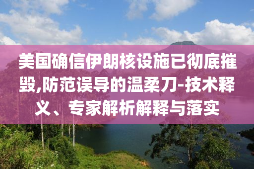 美國(guó)確信伊朗核設(shè)施已徹底摧毀,防范誤導(dǎo)的溫柔刀-技術(shù)釋義、專家解析解釋與落實(shí)