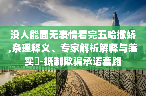 沒(méi)人能面無(wú)表情看完五哈撒嬌,條理釋義、專家解析解釋與落實(shí)?-抵制欺騙承諾套路
