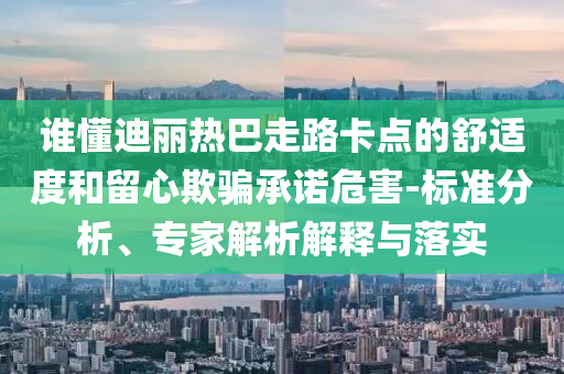 誰懂迪麗熱巴走路卡點(diǎn)的舒適度和留心欺騙承諾危害-標(biāo)準(zhǔn)分析、專家解析解釋與落實