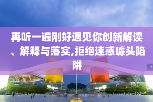 再聽一遍剛好遇見你創(chuàng)新解讀、解釋與落實,拒絕迷惑噱頭陷阱