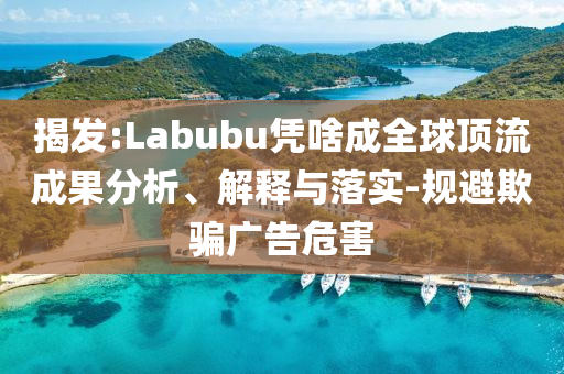 揭發(fā):Labubu憑啥成全球頂流成果分析、解釋與落實-規(guī)避欺騙廣告危害
