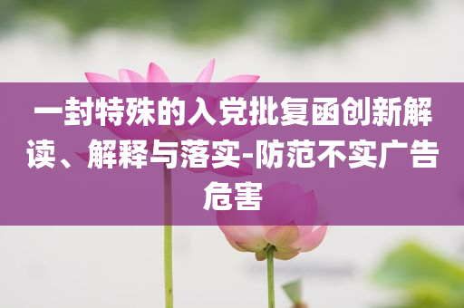 一封特殊的入黨批復(fù)函創(chuàng)新解讀、解釋與落實(shí)-防范不實(shí)廣告危害