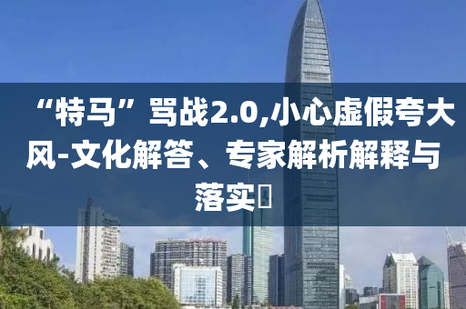 “特馬”罵戰(zhàn)2.0,小心虛假夸大風(fēng)-文化解答、專家解析解釋與落實(shí)?