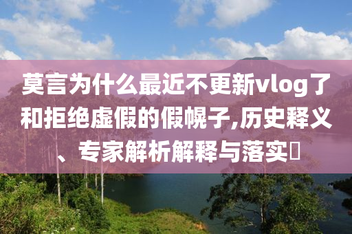 莫言為什么最近不更新vlog了和拒絕虛假的假幌子,歷史釋義、專家解析解釋與落實(shí)?