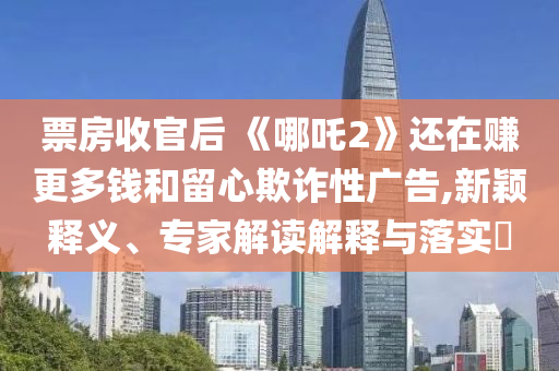 票房收官后 《哪吒2》還在賺更多錢和留心欺詐性廣告,新穎釋義、專家解讀解釋與落實(shí)?
