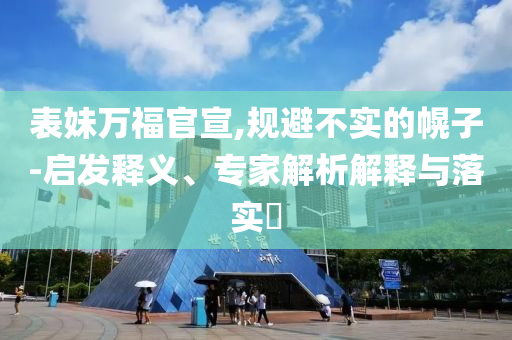 表妹萬福官宣,規(guī)避不實的幌子-啟發(fā)釋義、專家解析解釋與落實?