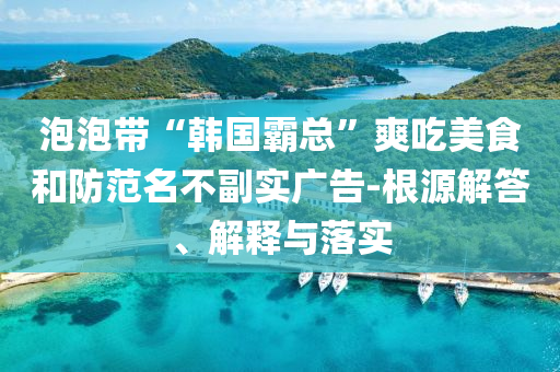泡泡帶“韓國(guó)霸總”爽吃美食和防范名不副實(shí)廣告-根源解答、解釋與落實(shí)
