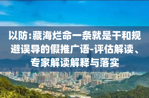 以防:藏海爛命一條就是干和規(guī)避誤導(dǎo)的假推廣語(yǔ)-評(píng)估解讀、專家解讀解釋與落實(shí)