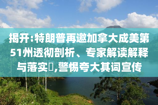 揭開(kāi):特朗普再邀加拿大成美第51州透徹剖析、專家解讀解釋與落實(shí)?,警惕夸大其詞宣傳