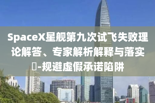 SpaceX星艦第九次試飛失敗理論解答、專家解析解釋與落實(shí)?-規(guī)避虛假承諾陷阱