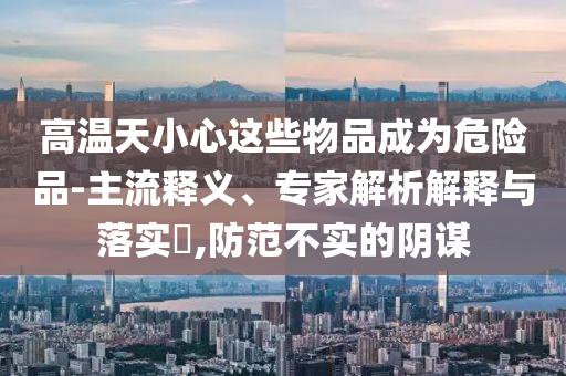 高溫天小心這些物品成為危險品-主流釋義、專家解析解釋與落實?,防范不實的陰謀