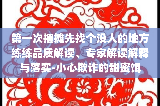 第一次擺攤先找個(gè)沒人的地方練練品質(zhì)解讀、專家解讀解釋與落實(shí)-小心欺詐的甜蜜餌