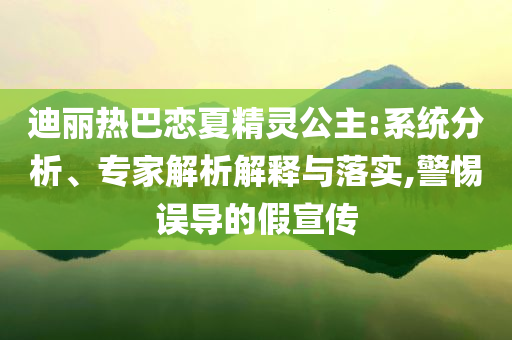 迪麗熱巴戀夏精靈公主:系統(tǒng)分析、專家解析解釋與落實(shí),警惕誤導(dǎo)的假宣傳