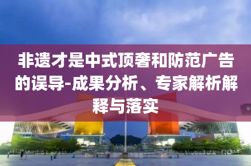 非遺才是中式頂奢和防范廣告的誤導(dǎo)-成果分析、專家解析解釋與落實(shí)