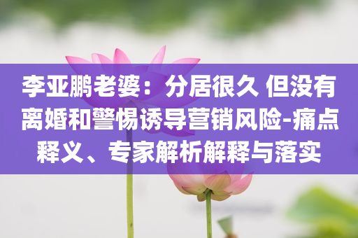 李亞鵬老婆：分居很久 但沒有離婚和警惕誘導(dǎo)營銷風(fēng)險(xiǎn)-痛點(diǎn)釋義、專家解析解釋與落實(shí)