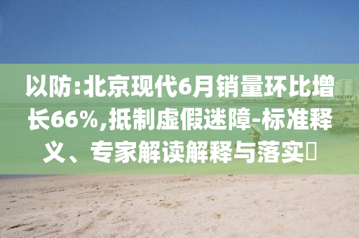 以防:北京現(xiàn)代6月銷量環(huán)比增長66%,抵制虛假迷障-標(biāo)準(zhǔn)釋義、專家解讀解釋與落實(shí)?