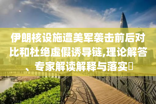 伊朗核設(shè)施遭美軍襲擊前后對(duì)比和杜絕虛假誘導(dǎo)鏈,理論解答、專家解讀解釋與落實(shí)?